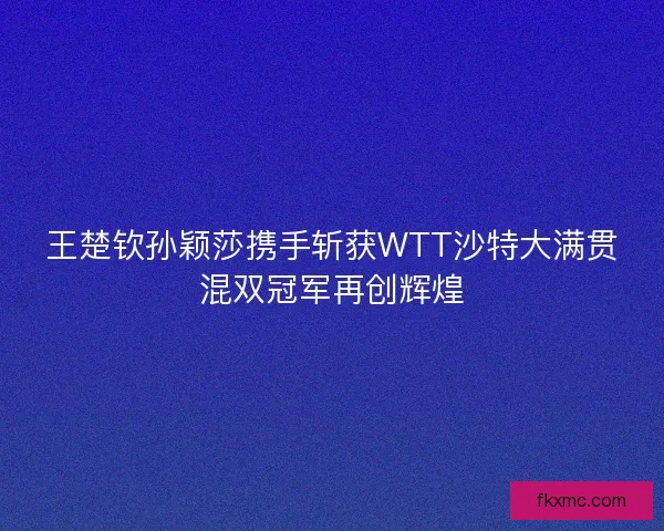 王楚钦孙颖莎携手斩获WTT沙特大满贯混双冠军再创辉煌
