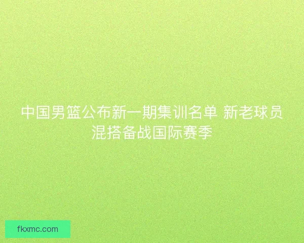 中国男篮公布新一期集训名单 新老球员混搭备战国际赛季 中国男篮公布新一期集训名单 新老球员混搭备战国际赛季