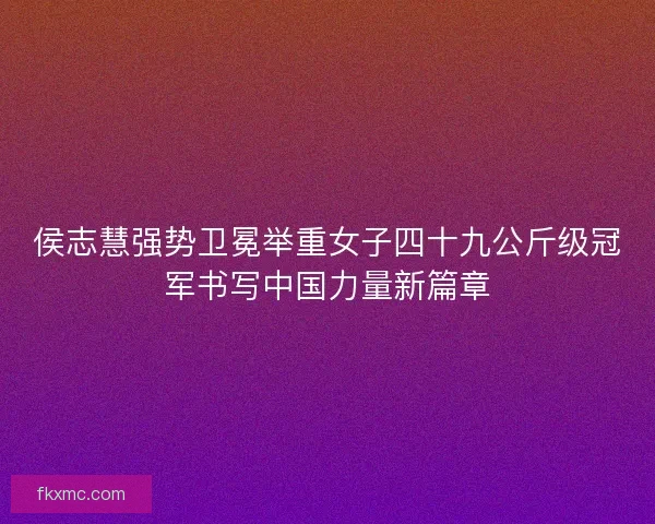 侯志慧强势卫冕举重女子四十九公斤级冠军书写中国力量新篇章 侯志慧强势卫冕举重女子四十九公斤级冠军书写中国力量新篇章