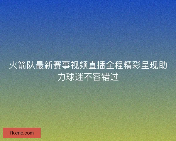 火箭队最新赛事视频直播全程精彩呈现助力球迷不容错过 火箭队最新赛事视频直播全程精彩呈现助力球迷不容错过