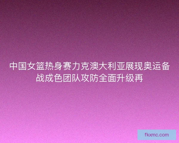 中国女篮热身赛力克澳大利亚展现奥运备战成色团队攻防全面升级再
