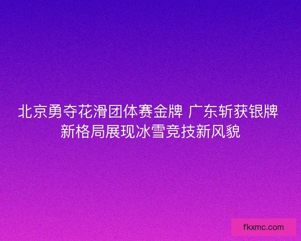 北京勇夺花滑团体赛金牌 广东斩获银牌 新格局展现冰雪竞技新风貌