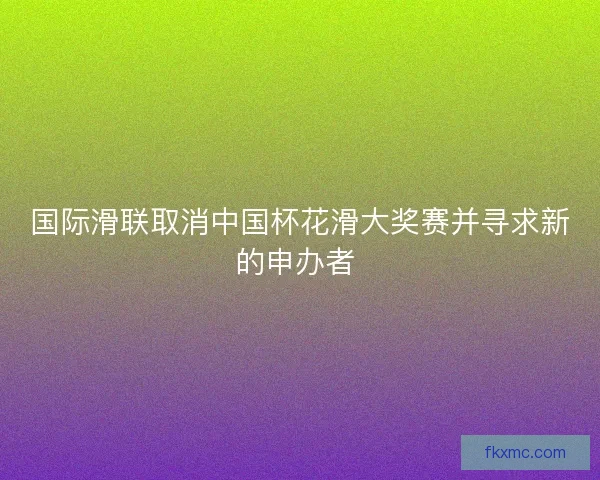 国际滑联取消中国杯花滑大奖赛并寻求新的申办者 