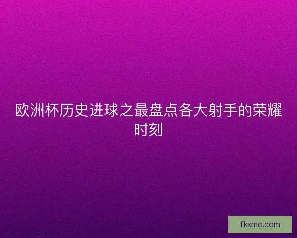 欧洲杯历史进球之最盘点各大射手的荣耀时刻 欧洲杯历史进球之最盘点各大射手的荣耀时刻