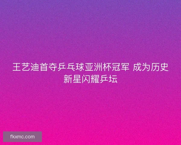 王艺迪首夺乒乓球亚洲杯冠军 成为历史新星闪耀乒坛