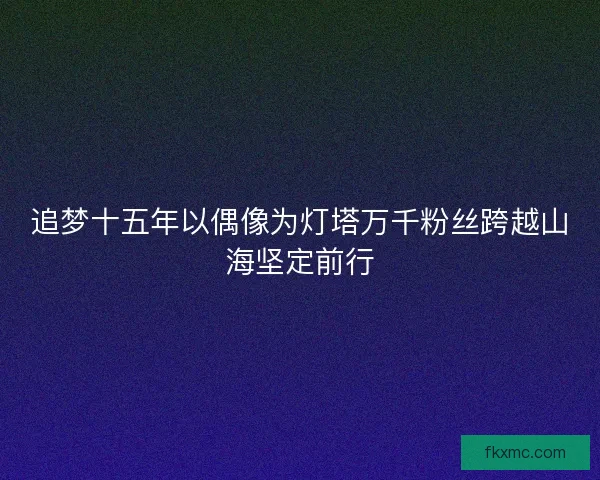 追梦十五年以偶像为灯塔万千粉丝跨越山海坚定前行