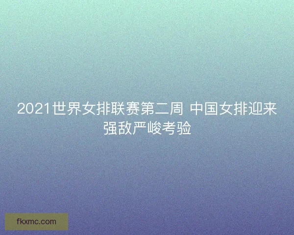 2021世界女排联赛第二周 中国女排迎来强敌严峻考验 2021世界女排联赛第二周 中国女排迎来强敌严峻考验