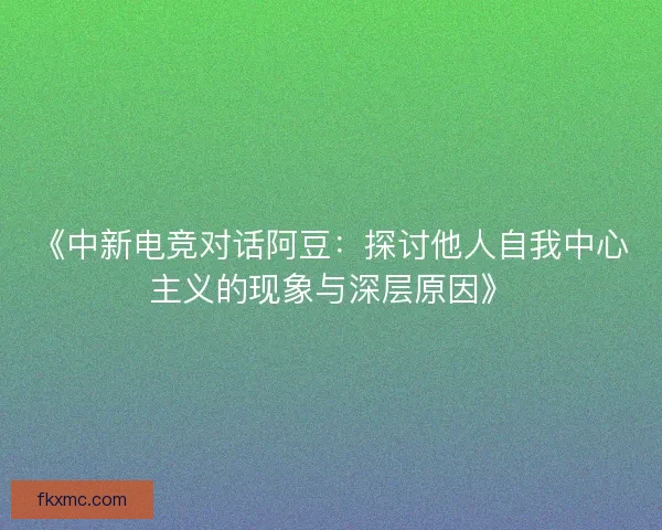 《中新电竞对话阿豆：探讨他人自我中心主义的现象与深层原因》