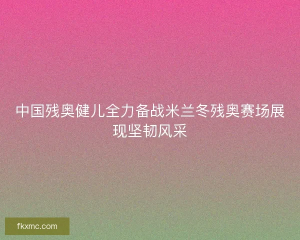 中国残奥健儿全力备战米兰冬残奥赛场展现坚韧风采 中国残奥健儿全力备战米兰冬残奥赛场展现坚韧风采
