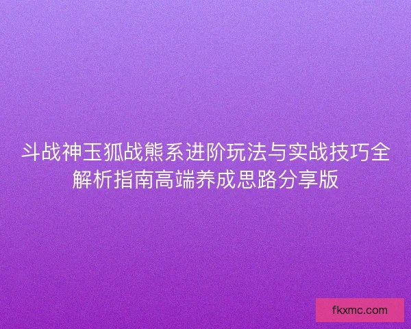 斗战神玉狐战熊系进阶玩法与实战技巧全解析指南高端养成思路分享版