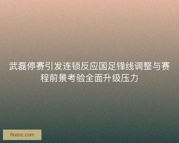 武磊停赛引发连锁反应国足锋线调整与赛程前景考验全面升级压力