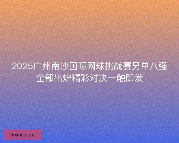 2025广州南沙国际网球挑战赛男单八强全部出炉精彩对决一触即发