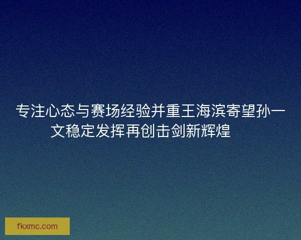 专注心态与赛场经验并重王海滨寄望孙一文稳定发挥再创击剑新辉煌 🏅