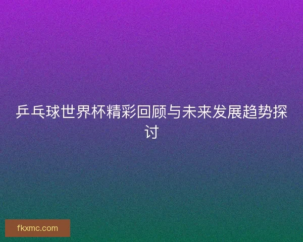 乒乓球世界杯精彩回顾与未来发展趋势探讨