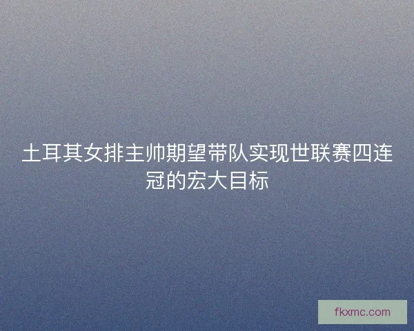 土耳其女排主帅期望带队实现世联赛四连冠的宏大目标