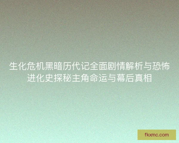 生化危机黑暗历代记全面剧情解析与恐怖进化史探秘主角命运与幕后真相