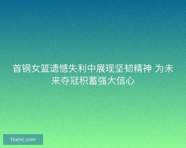 首钢女篮遗憾失利中展现坚韧精神 为未来夺冠积蓄强大信心