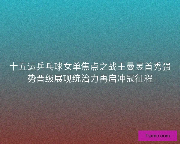 十五运乒乓球女单焦点之战王曼昱首秀强势晋级展现统治力再启冲冠征程