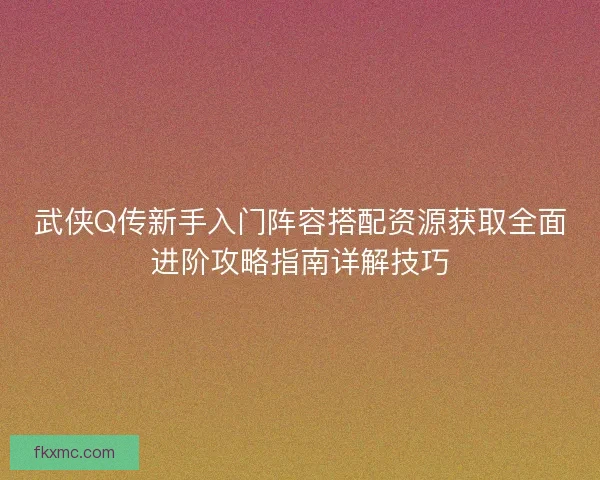 武侠Q传新手入门阵容搭配资源获取全面进阶攻略指南详解技巧 武侠Q传新手入门阵容搭配资源获取全面进阶攻略指南详解技巧