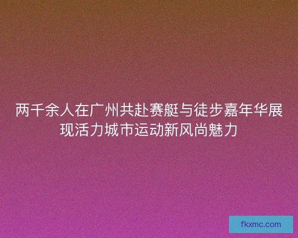 两千余人在广州共赴赛艇与徒步嘉年华展现活力城市运动新风尚魅力 两千余人在广州共赴赛艇与徒步嘉年华展现活力城市运动新风尚魅力