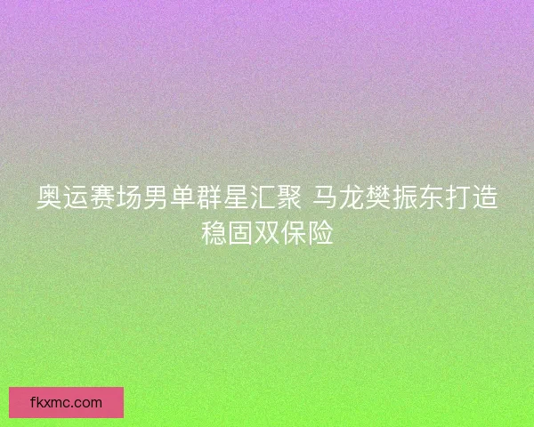 奥运赛场男单群星汇聚 马龙樊振东打造稳固双保险