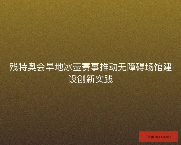 残特奥会旱地冰壶赛事推动无障碍场馆建设创新实践