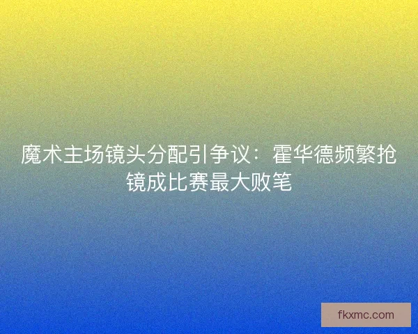 魔术主场镜头分配引争议：霍华德频繁抢镜成比赛最大败笔