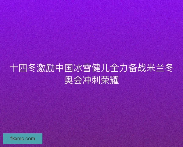 十四冬激励中国冰雪健儿全力备战米兰冬奥会冲刺荣耀