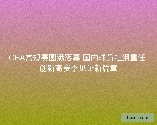CBA常规赛圆满落幕 国内球员担纲重任 创新高赛季见证新篇章