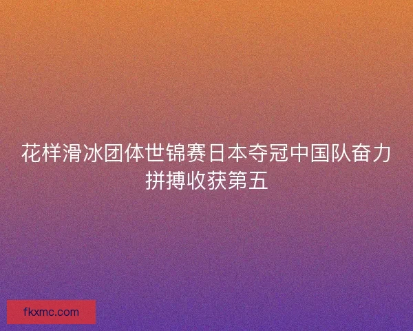 花样滑冰团体世锦赛日本夺冠中国队奋力拼搏收获第五
